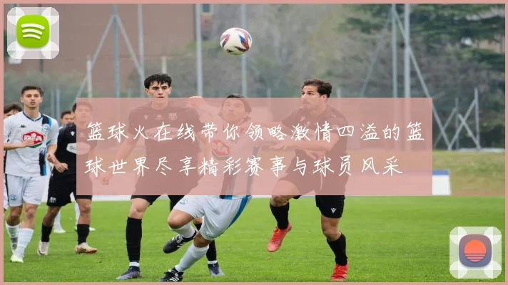 篮球火在线带你领略激情四溢的篮球世界尽享精彩赛事与球员风采